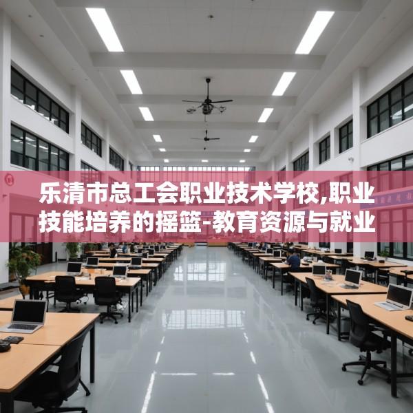 乐清市总工会职业技术学校,职业技能培养的摇篮-教育资源与就业